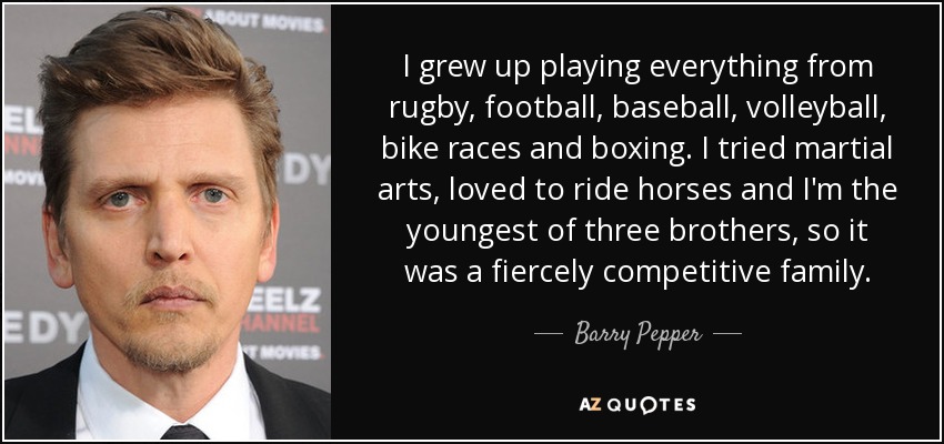 I grew up playing everything from rugby, football, baseball, volleyball, bike races and boxing. I tried martial arts, loved to ride horses and I'm the youngest of three brothers, so it was a fiercely competitive family. - Barry Pepper