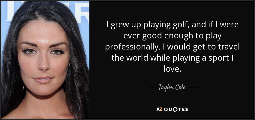 I grew up playing golf, and if I were ever good enough to play professionally, I would get to travel the world while playing a sport I love. - Taylor Cole