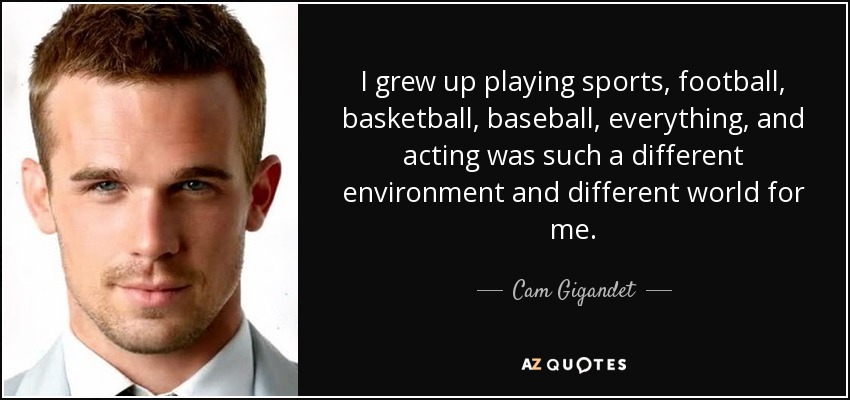 I grew up playing sports, football, basketball, baseball, everything, and acting was such a different environment and different world for me. - Cam Gigandet