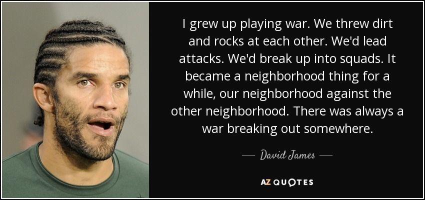 I grew up playing war. We threw dirt and rocks at each other. We'd lead attacks. We'd break up into squads. It became a neighborhood thing for a while, our neighborhood against the other neighborhood. There was always a war breaking out somewhere. - David James