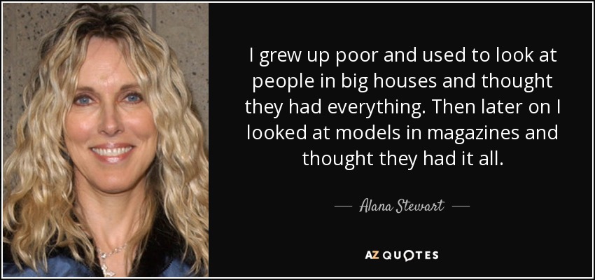 I grew up poor and used to look at people in big houses and thought they had everything. Then later on I looked at models in magazines and thought they had it all. - Alana Stewart