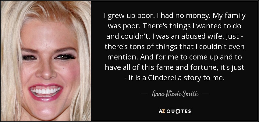 I grew up poor. I had no money. My family was poor. There's things I wanted to do and couldn't. I was an abused wife. Just - there's tons of things that I couldn't even mention. And for me to come up and to have all of this fame and fortune, it's just - it is a Cinderella story to me. - Anna Nicole Smith