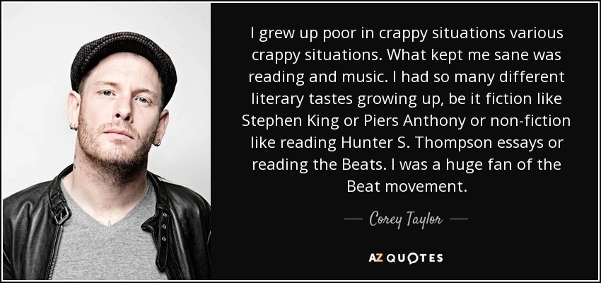 I grew up poor in crappy situations various crappy situations. What kept me sane was reading and music. I had so many different literary tastes growing up, be it fiction like Stephen King or Piers Anthony or non-fiction like reading Hunter S. Thompson essays or reading the Beats. I was a huge fan of the Beat movement. - Corey Taylor