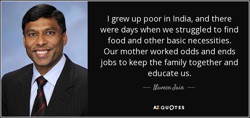 I grew up poor in India, and there were days when we struggled to find food and other basic necessities. Our mother worked odds and ends jobs to keep the family together and educate us. - Naveen Jain
