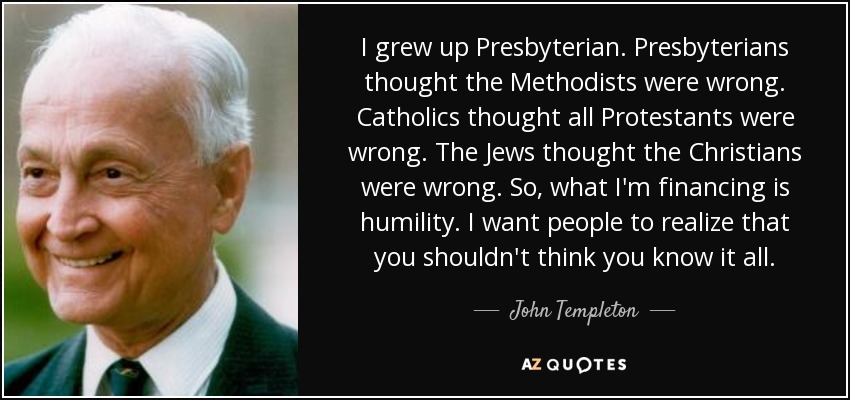 I grew up Presbyterian. Presbyterians thought the Methodists were wrong. Catholics thought all Protestants were wrong. The Jews thought the Christians were wrong. So, what I'm financing is humility. I want people to realize that you shouldn't think you know it all. - John Templeton