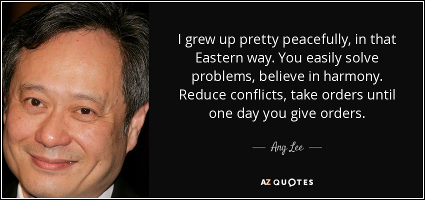 I grew up pretty peacefully, in that Eastern way. You easily solve problems, believe in harmony. Reduce conflicts, take orders until one day you give orders. - Ang Lee