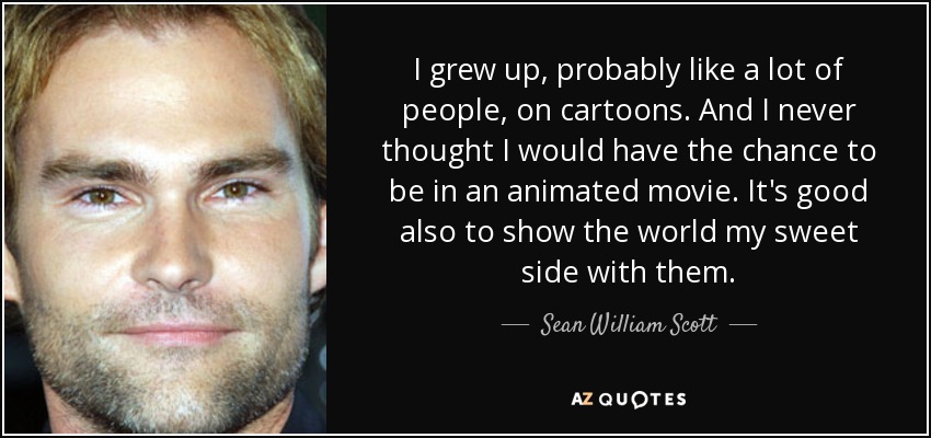 I grew up, probably like a lot of people, on cartoons. And I never thought I would have the chance to be in an animated movie. It's good also to show the world my sweet side with them. - Sean William Scott