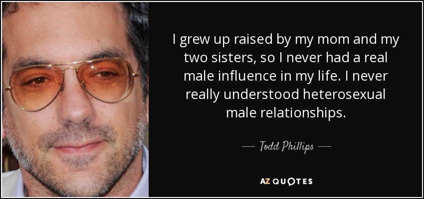I grew up raised by my mom and my two sisters, so I never had a real male influence in my life. I never really understood heterosexual male relationships. - Todd Phillips