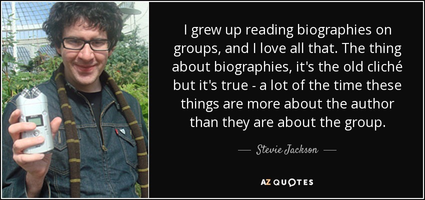 I grew up reading biographies on groups, and I love all that. The thing about biographies, it's the old cliché but it's true - a lot of the time these things are more about the author than they are about the group. - Stevie Jackson