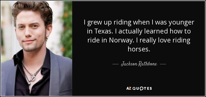 I grew up riding when I was younger in Texas. I actually learned how to ride in Norway. I really love riding horses. - Jackson Rathbone