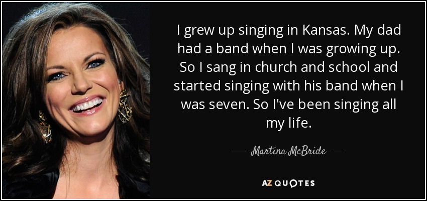 I grew up singing in Kansas. My dad had a band when I was growing up. So I sang in church and school and started singing with his band when I was seven. So I've been singing all my life. - Martina McBride