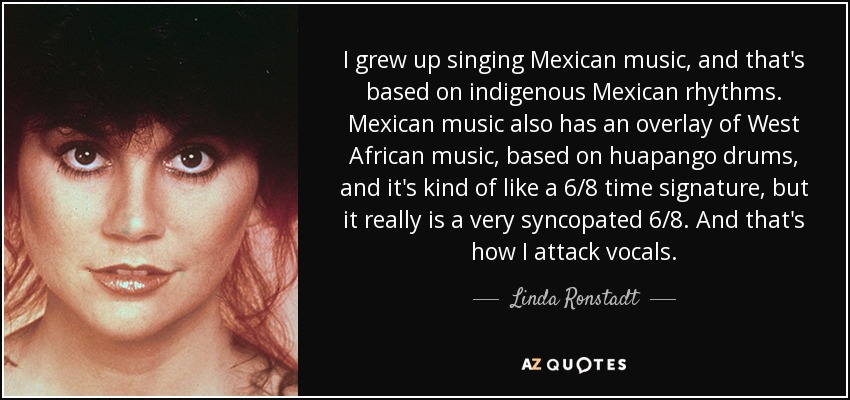 I grew up singing Mexican music, and that's based on indigenous Mexican rhythms. Mexican music also has an overlay of West African music, based on huapango drums, and it's kind of like a 6/8 time signature, but it really is a very syncopated 6/8. And that's how I attack vocals. - Linda Ronstadt