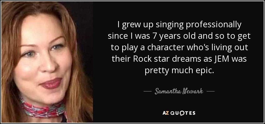 I grew up singing professionally since I was 7 years old and so to get to play a character who's living out their Rock star dreams as JEM was pretty much epic. - Samantha Newark