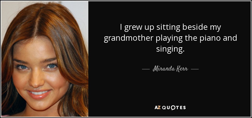 I grew up sitting beside my grandmother playing the piano and singing. - Miranda Kerr