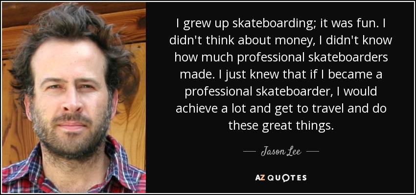 I grew up skateboarding; it was fun. I didn't think about money, I didn't know how much professional skateboarders made. I just knew that if I became a professional skateboarder, I would achieve a lot and get to travel and do these great things. - Jason Lee