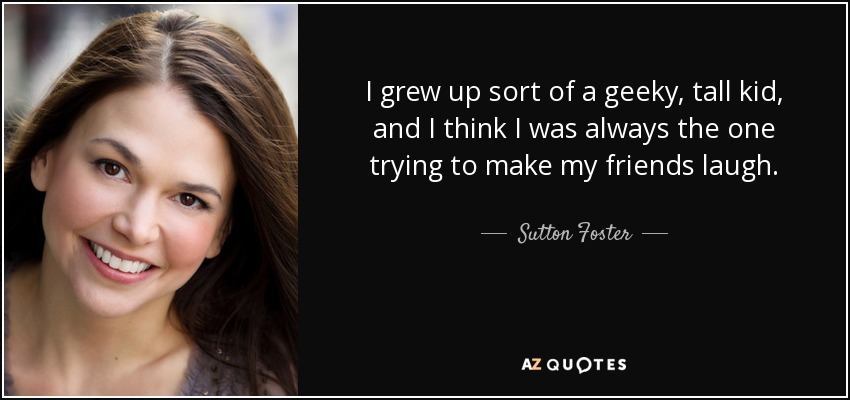 I grew up sort of a geeky, tall kid, and I think I was always the one trying to make my friends laugh. - Sutton Foster
