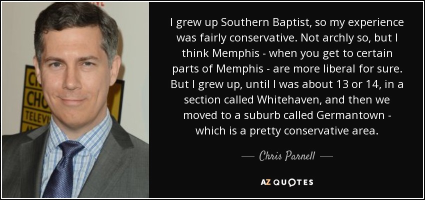 I grew up Southern Baptist, so my experience was fairly conservative. Not archly so, but I think Memphis - when you get to certain parts of Memphis - are more liberal for sure. But I grew up, until I was about 13 or 14, in a section called Whitehaven, and then we moved to a suburb called Germantown - which is a pretty conservative area. - Chris Parnell
