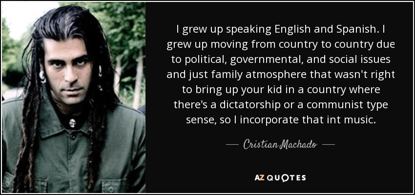 I grew up speaking English and Spanish. I grew up moving from country to country due to political, governmental, and social issues and just family atmosphere that wasn't right to bring up your kid in a country where there's a dictatorship or a communist type sense, so I incorporate that int music. - Cristian Machado