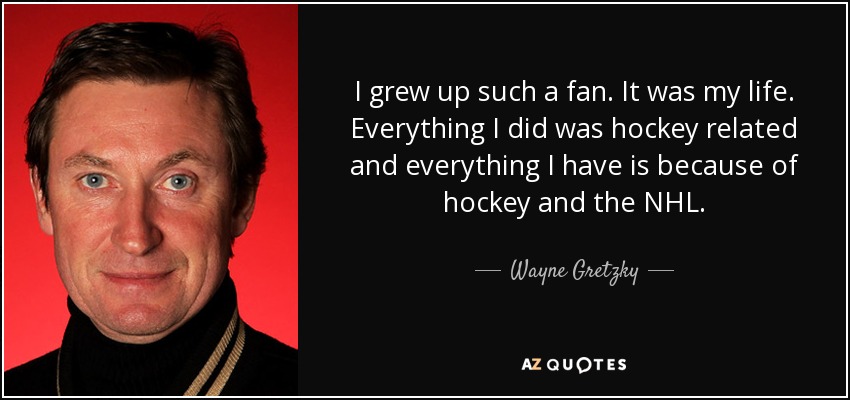 I grew up such a fan. It was my life. Everything I did was hockey related and everything I have is because of hockey and the NHL. - Wayne Gretzky