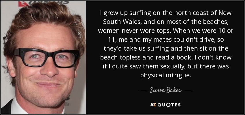 I grew up surfing on the north coast of New South Wales, and on most of the beaches, women never wore tops. When we were 10 or 11, me and my mates couldn't drive, so they'd take us surfing and then sit on the beach topless and read a book. I don't know if I quite saw them sexually, but there was physical intrigue. - Simon Baker