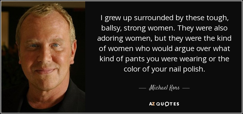 I grew up surrounded by these tough, ballsy, strong women. They were also adoring women, but they were the kind of women who would argue over what kind of pants you were wearing or the color of your nail polish. - Michael Kors