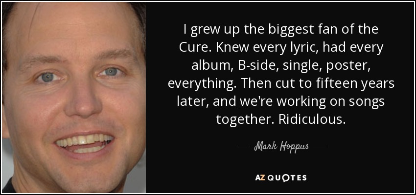 I grew up the biggest fan of the Cure. Knew every lyric, had every album, B-side, single, poster, everything. Then cut to fifteen years later, and we're working on songs together. Ridiculous. - Mark Hoppus