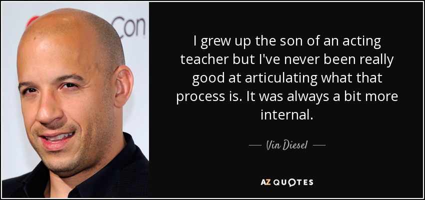 I grew up the son of an acting teacher but I've never been really good at articulating what that process is. It was always a bit more internal. - Vin Diesel