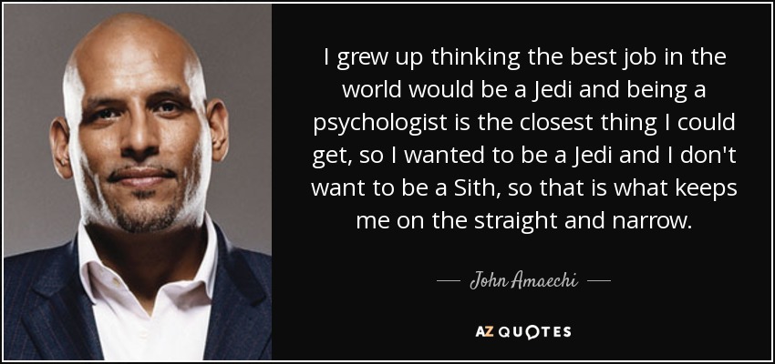 I grew up thinking the best job in the world would be a Jedi and being a psychologist is the closest thing I could get, so I wanted to be a Jedi and I don't want to be a Sith, so that is what keeps me on the straight and narrow. - John Amaechi