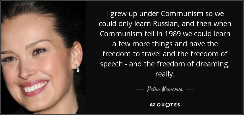 I grew up under Communism so we could only learn Russian, and then when Communism fell in 1989 we could learn a few more things and have the freedom to travel and the freedom of speech - and the freedom of dreaming, really. - Petra Nemcova