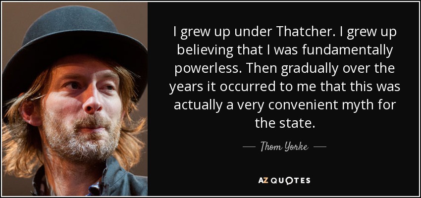 I grew up under Thatcher. I grew up believing that I was fundamentally powerless. Then gradually over the years it occurred to me that this was actually a very convenient myth for the state. - Thom Yorke