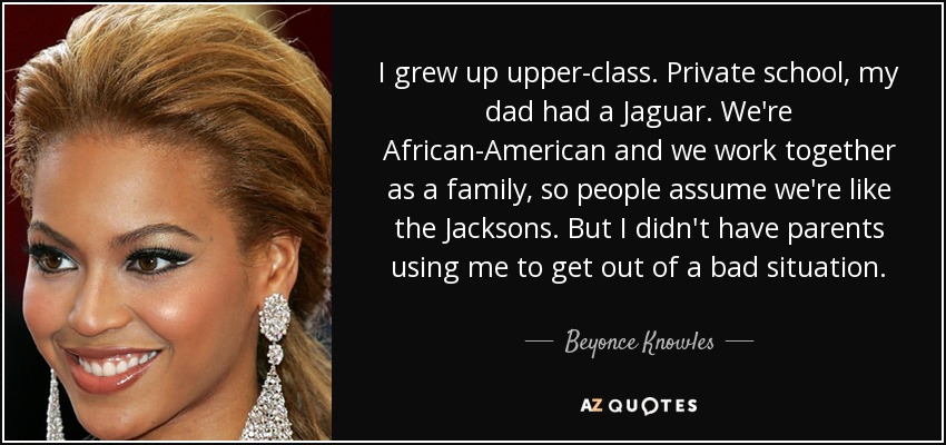 I grew up upper-class. Private school, my dad had a Jaguar. We're African-American and we work together as a family, so people assume we're like the Jacksons. But I didn't have parents using me to get out of a bad situation. - Beyonce Knowles