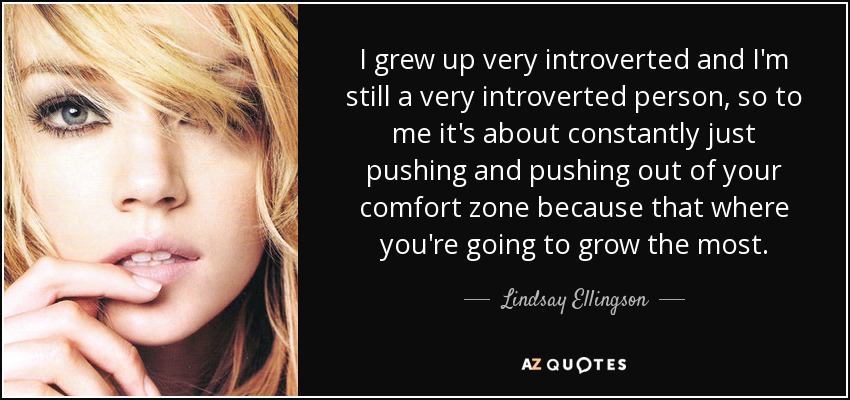 I grew up very introverted and I'm still a very introverted person, so to me it's about constantly just pushing and pushing out of your comfort zone because that where you're going to grow the most. - Lindsay Ellingson