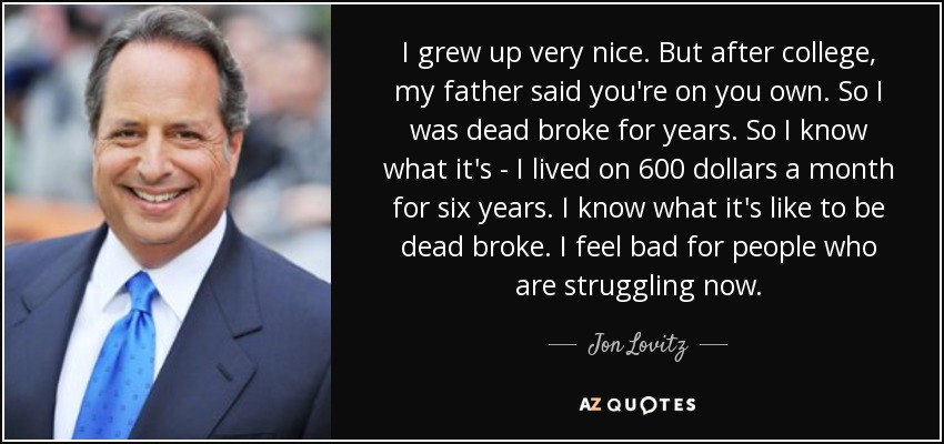 I grew up very nice. But after college, my father said you're on you own. So I was dead broke for years. So I know what it's - I lived on 600 dollars a month for six years. I know what it's like to be dead broke. I feel bad for people who are struggling now. - Jon Lovitz