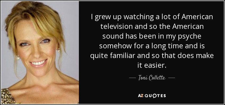I grew up watching a lot of American television and so the American sound has been in my psyche somehow for a long time and is quite familiar and so that does make it easier. - Toni Collette