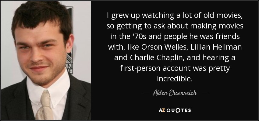 I grew up watching a lot of old movies, so getting to ask about making movies in the '70s and people he was friends with, like Orson Welles, Lillian Hellman and Charlie Chaplin, and hearing a first-person account was pretty incredible. - Alden Ehrenreich