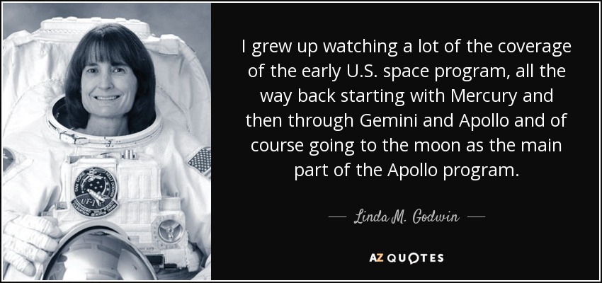 I grew up watching a lot of the coverage of the early U.S. space program, all the way back starting with Mercury and then through Gemini and Apollo and of course going to the moon as the main part of the Apollo program. - Linda M. Godwin