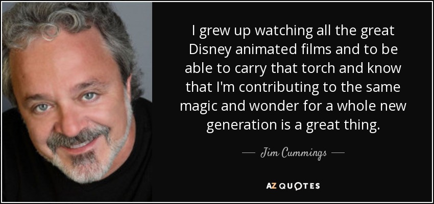 I grew up watching all the great Disney animated films and to be able to carry that torch and know that I'm contributing to the same magic and wonder for a whole new generation is a great thing. - Jim Cummings