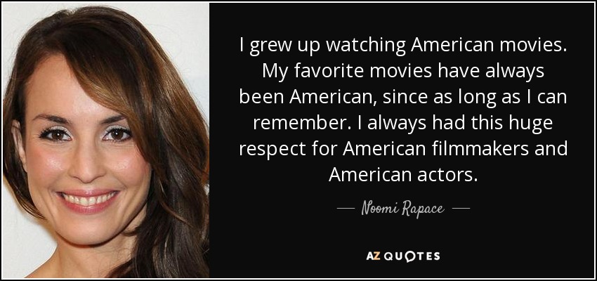 I grew up watching American movies. My favorite movies have always been American, since as long as I can remember. I always had this huge respect for American filmmakers and American actors. - Noomi Rapace