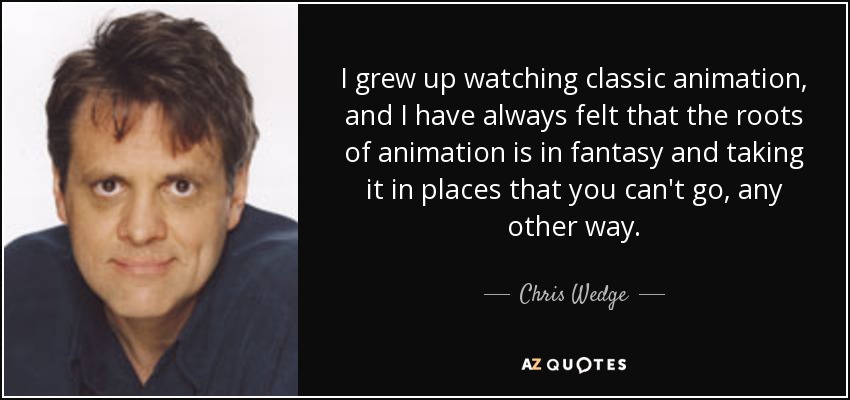 I grew up watching classic animation, and I have always felt that the roots of animation is in fantasy and taking it in places that you can't go, any other way. - Chris Wedge