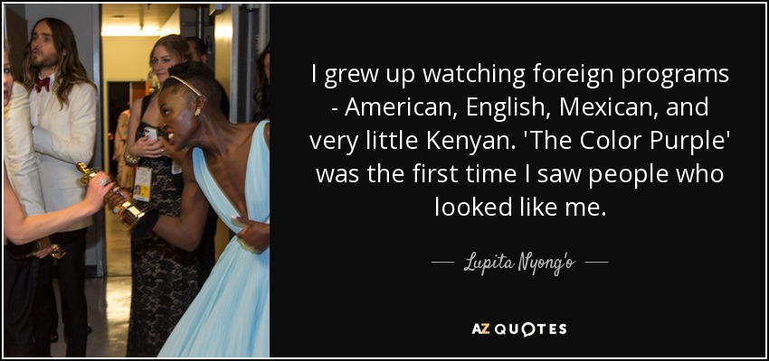 I grew up watching foreign programs - American, English, Mexican, and very little Kenyan. 'The Color Purple' was the first time I saw people who looked like me. - Lupita Nyong'o