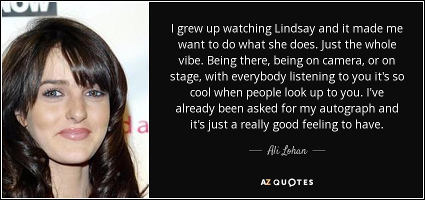I grew up watching Lindsay and it made me want to do what she does. Just the whole vibe. Being there, being on camera, or on stage, with everybody listening to you it's so cool when people look up to you. I've already been asked for my autograph and it's just a really good feeling to have. - Ali Lohan