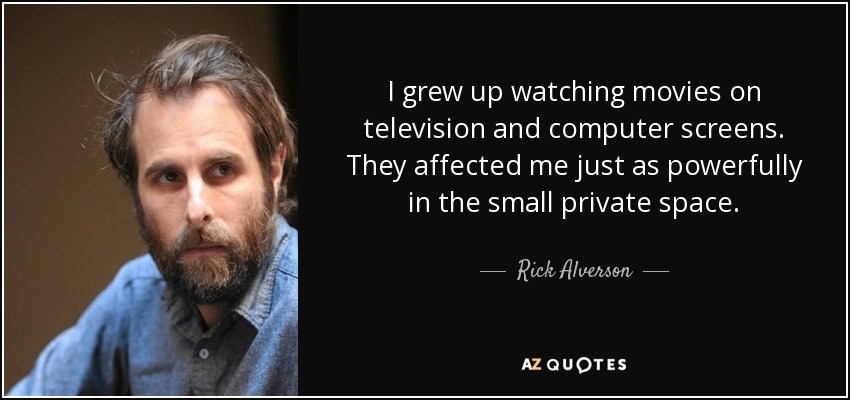 I grew up watching movies on television and computer screens. They affected me just as powerfully in the small private space. - Rick Alverson