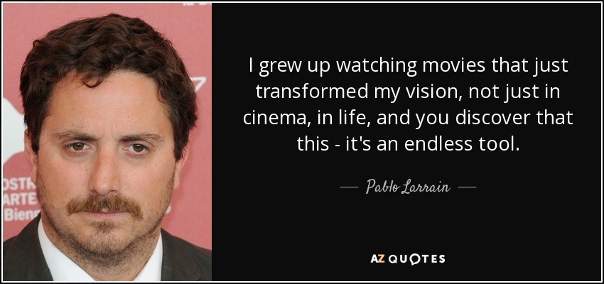 I grew up watching movies that just transformed my vision, not just in cinema, in life, and you discover that this - it's an endless tool. - Pablo Larrain