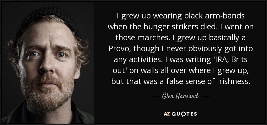 I grew up wearing black arm-bands when the hunger strikers died. I went on those marches. I grew up basically a Provo, though I never obviously got into any activities. I was writing 'IRA, Brits out' on walls all over where I grew up, but that was a false sense of Irishness. - Glen Hansard