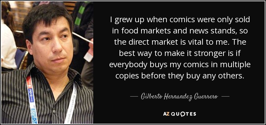 I grew up when comics were only sold in food markets and news stands, so the direct market is vital to me. The best way to make it stronger is if everybody buys my comics in multiple copies before they buy any others. - Gilberto Hernandez Guerrero