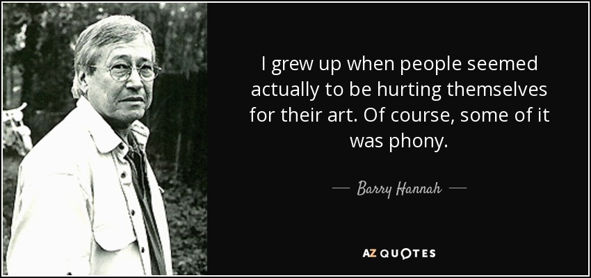 I grew up when people seemed actually to be hurting themselves for their art. Of course, some of it was phony. - Barry Hannah