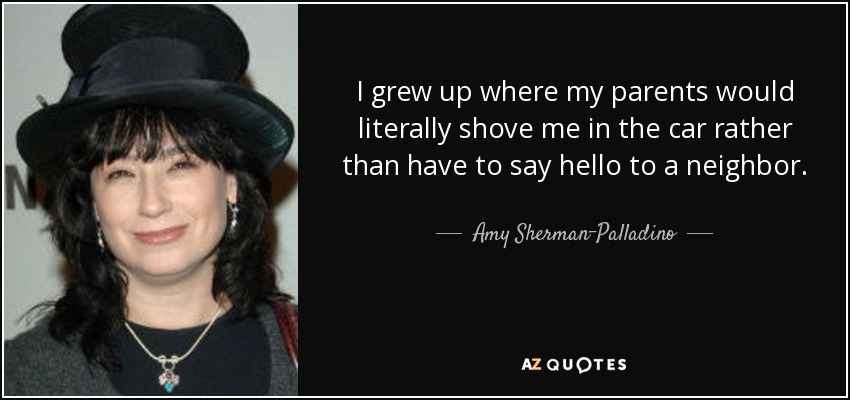 I grew up where my parents would literally shove me in the car rather than have to say hello to a neighbor. - Amy Sherman-Palladino