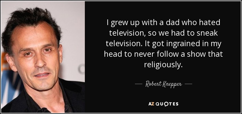 I grew up with a dad who hated television, so we had to sneak television. It got ingrained in my head to never follow a show that religiously. - Robert Knepper