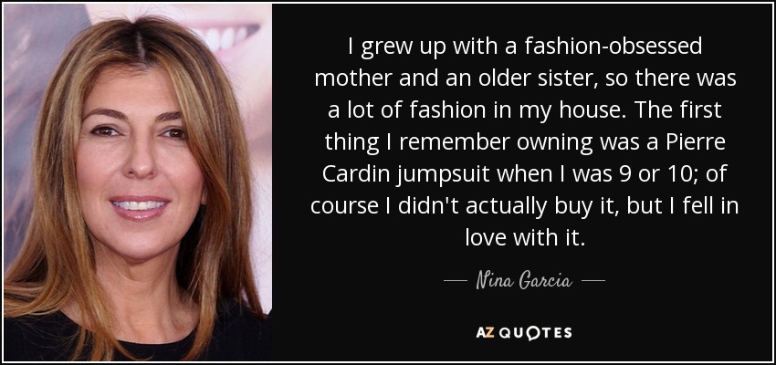 I grew up with a fashion-obsessed mother and an older sister, so there was a lot of fashion in my house. The first thing I remember owning was a Pierre Cardin jumpsuit when I was 9 or 10; of course I didn't actually buy it, but I fell in love with it. - Nina Garcia