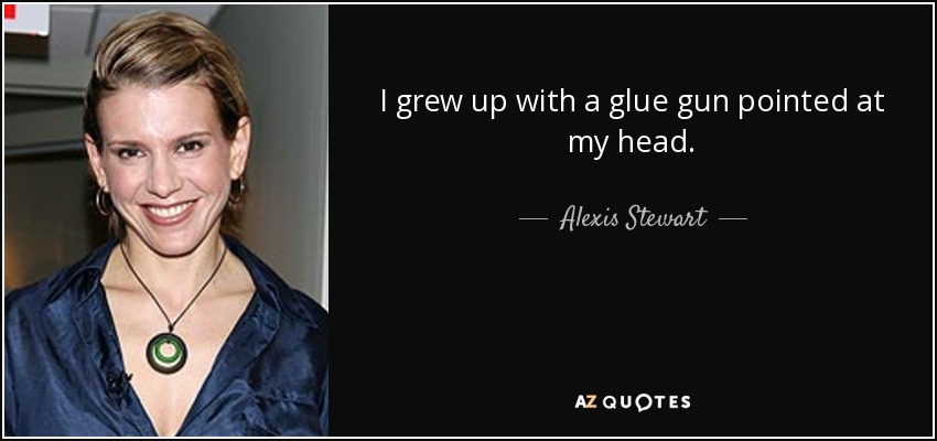 I grew up with a glue gun pointed at my head. - Alexis Stewart